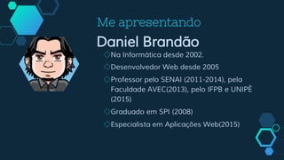 Me apresentando
Daniel Brandão
◇Na Informática desde 2002.
◇Desenvolvedor Web desde 2005
◇Professor pelo SENAI (2011-2014), pela
Faculdade AVEC(2013), pelo IFPB e UNIPÊ
(2015)
◇Graduado em SPI (2008)
◇Especialista em Aplicações Web(2015)
 