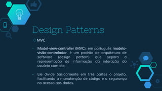 Design Patterns
◇MVC
- Model-view-controller (MVC), em português modelo-
visão-controlador, é um padrão de arquitetura de
software (design pattern) que separa a
representação de informação da interação do
usuário com ele;
- Ele divide basicamente em três partes o projeto,
facilitando a manutenção de código e a segurança
no acesso aos dados.
 