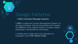 Design Patterns
◇CMS´s (Content Manager System)
￭ CMS é a sigla para Content Management System, ou
em bom português, Sistema Gerenciador de Conteúdo.
Um CMS tem como objetivo facilitar a criação, edição,
publicação e distribuição de informação.
￭ Voltado para a Web, são muito utilizados em
linguagens como PHP, Python e Ruby.
 