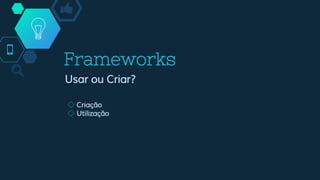 Frameworks
Usar ou Criar?
◇ Criação
◇ Utilização
 