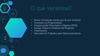 O que veremos?
 Breve introdução (senta que lá vem história)
 Evolução na Programação
 Programação Orientada a Objetos (POO)
 Design Patterns (Padrões de Projetos)
 Frameworks
 Mercado de Trabalho para Desenvolvedores
 