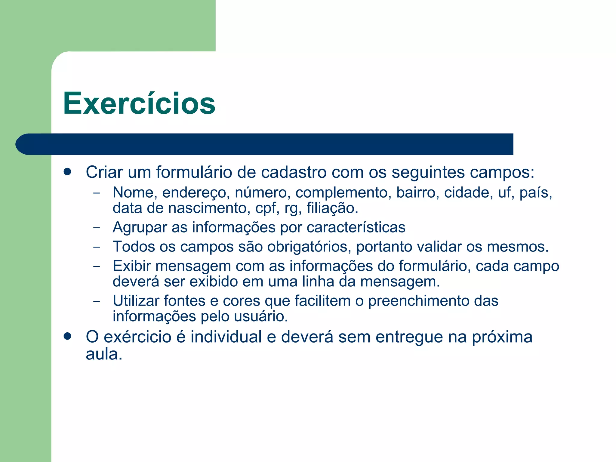 Exercícios Criar um formulário de cadastro com os seguintes campos: Nome, endereço, número, complemento, bairro, cidade, uf, país, data de nascimento, cpf, rg, filiação. Agrupar as informações por características Todos os campos são obrigatórios, portanto validar os mesmos. Exibir mensagem com as informações do formulário, cada campo deverá ser exibido em uma linha da mensagem. Utilizar fontes e cores que facilitem o preenchimento das informações pelo usuário. O exércicio é individual e deverá sem entregue na próxima aula. 