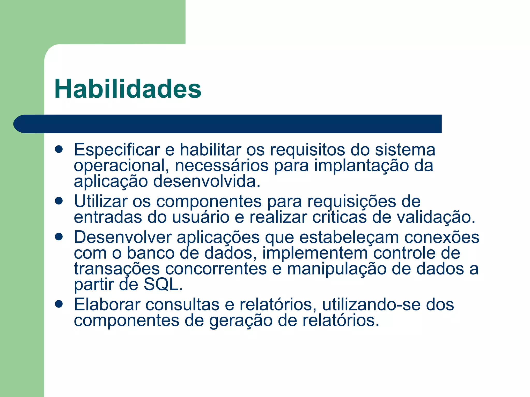 Habilidades Especificar e habilitar os requisitos do sistema operacional, necessários para implantação da aplicação desenvolvida. Utilizar os componentes para requisições de entradas do usuário e realizar criticas de validação.  Desenvolver aplicações que estabeleçam conexões com o banco de dados, implementem controle de  transações concorrentes e manipulação de dados a partir de SQL.  Elaborar consultas e relatórios, utilizando-se dos componentes de geração de relatórios.  