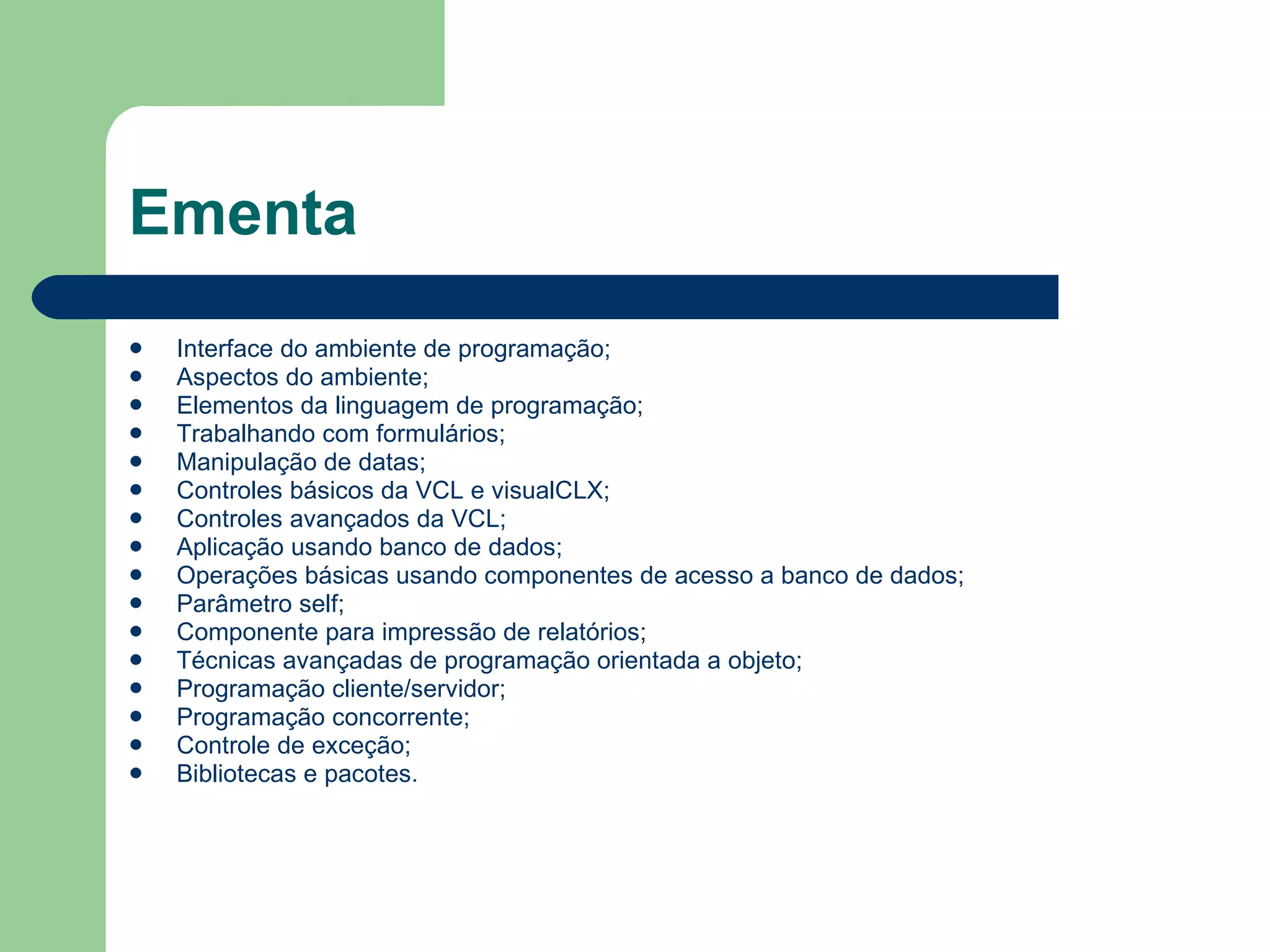 Ementa Interface do ambiente de programação; Aspectos do ambiente; Elementos da linguagem de programação; Trabalhando com formulários; Manipulação de datas; Controles básicos da VCL e visualCLX; Controles avançados da VCL; Aplicação usando banco de dados; Operações básicas usando componentes de acesso a banco de dados; Parâmetro self; Componente para impressão de relatórios; Técnicas avançadas de programação orientada a objeto; Programação cliente/servidor; Programação concorrente; Controle de exceção; Bibliotecas e pacotes.  