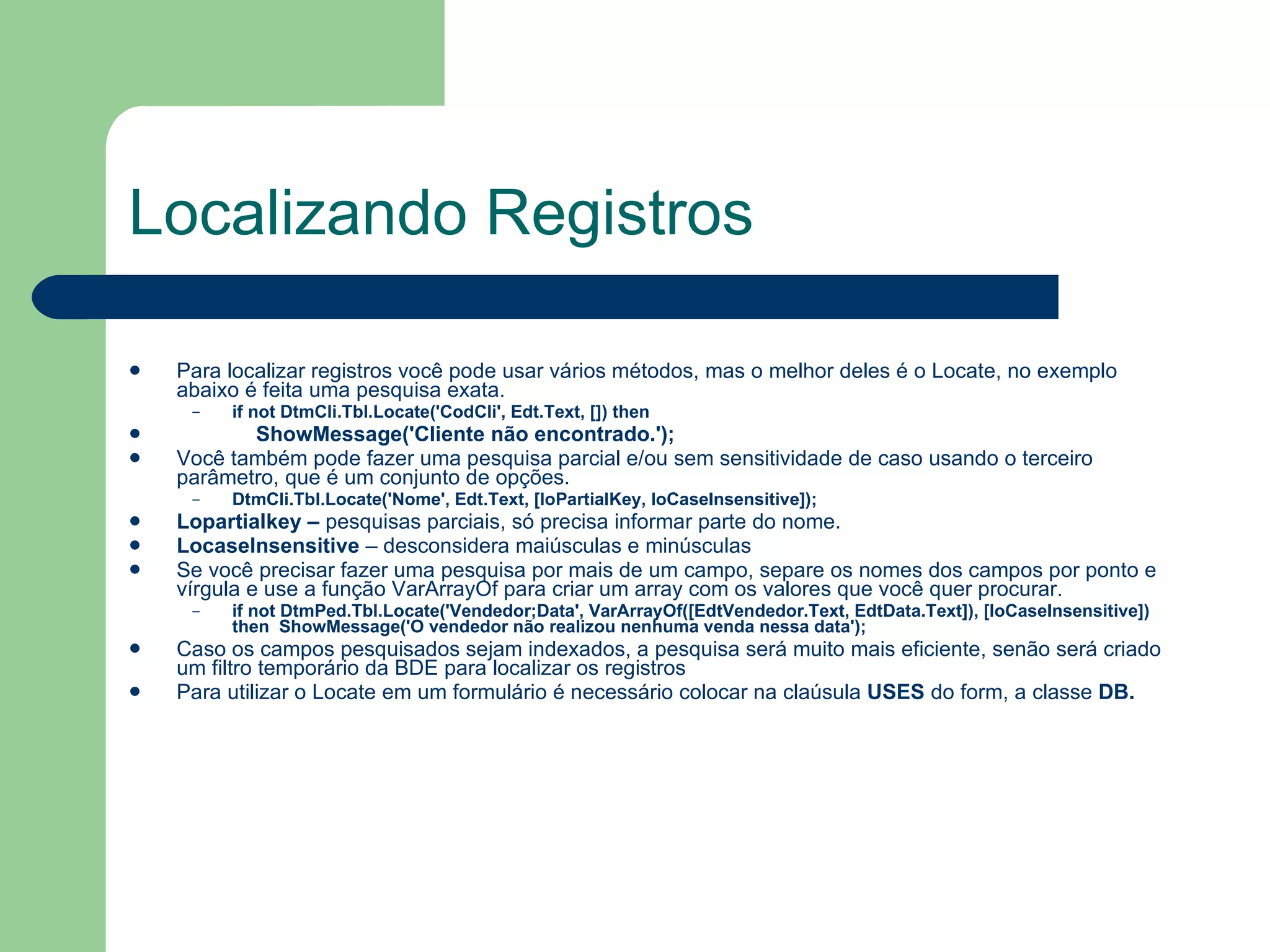 Localizando Registros Para localizar registros você pode usar vários métodos, mas o melhor deles é o Locate, no exemplo abaixo é feita uma pesquisa exata. if not DtmCli.Tbl.Locate('CodCli', Edt.Text, []) then    ShowMessage('Cliente não encontrado.'); Você também pode fazer uma pesquisa parcial e/ou sem sensitividade de caso usando o terceiro parâmetro, que é um conjunto de opções. DtmCli.Tbl.Locate('Nome', Edt.Text, [loPartialKey, loCaseInsensitive]); Lopartialkey –  pesquisas parciais, só precisa informar parte do nome. LocaseInsensitive  – desconsidera maiúsculas e minúsculas  Se você precisar fazer uma pesquisa por mais de um campo, separe os nomes dos campos por ponto e vírgula e use a função VarArrayOf para criar um array com os valores que você quer procurar. if not DtmPed.Tbl.Locate('Vendedor;Data', VarArrayOf([EdtVendedor.Text, EdtData.Text]), [loCaseInsensitive]) then  ShowMessage('O vendedor não realizou nenhuma venda nessa data'); Caso os campos pesquisados sejam indexados, a pesquisa será muito mais eficiente, senão será criado um filtro temporário da BDE para localizar os registros Para utilizar o Locate em um formulário é necessário colocar na claúsula  USES  do form, a classe  DB. 