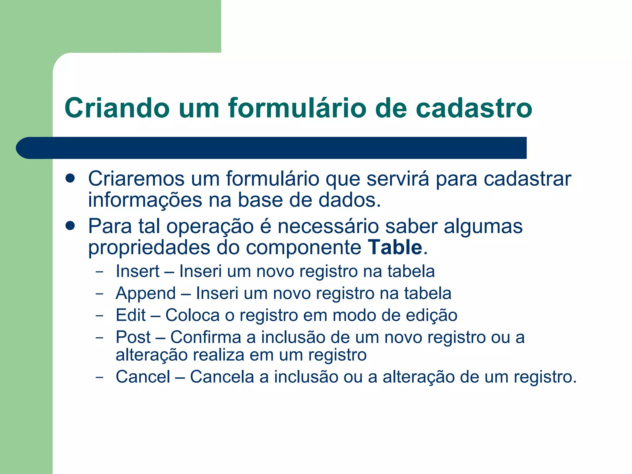 Criando um formulário de cadastro Criaremos um formulário que servirá para cadastrar informações na base de dados. Para tal operação é necessário saber algumas propriedades do componente  Table . Insert – Inseri um novo registro na tabela Append – Inseri um novo registro na tabela Edit – Coloca o registro em modo de edição Post – Confirma a inclusão de um novo registro ou a alteração realiza em um registro Cancel – Cancela a inclusão ou a alteração de um registro. 