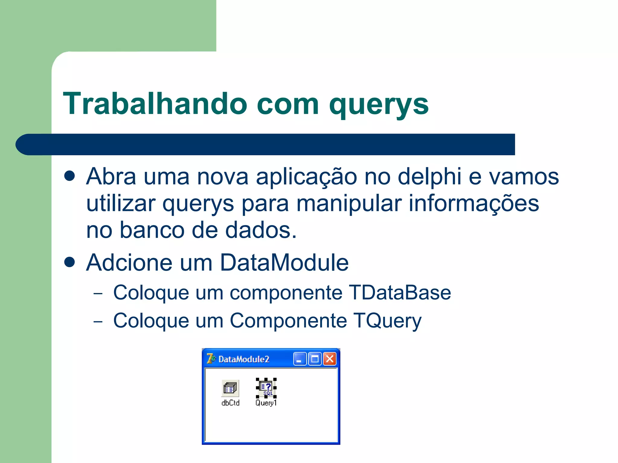 Trabalhando com querys Abra uma nova aplicação no delphi e vamos utilizar querys para manipular informações no banco de dados. Adcione um DataModule Coloque um componente TDataBase Coloque um Componente TQuery 