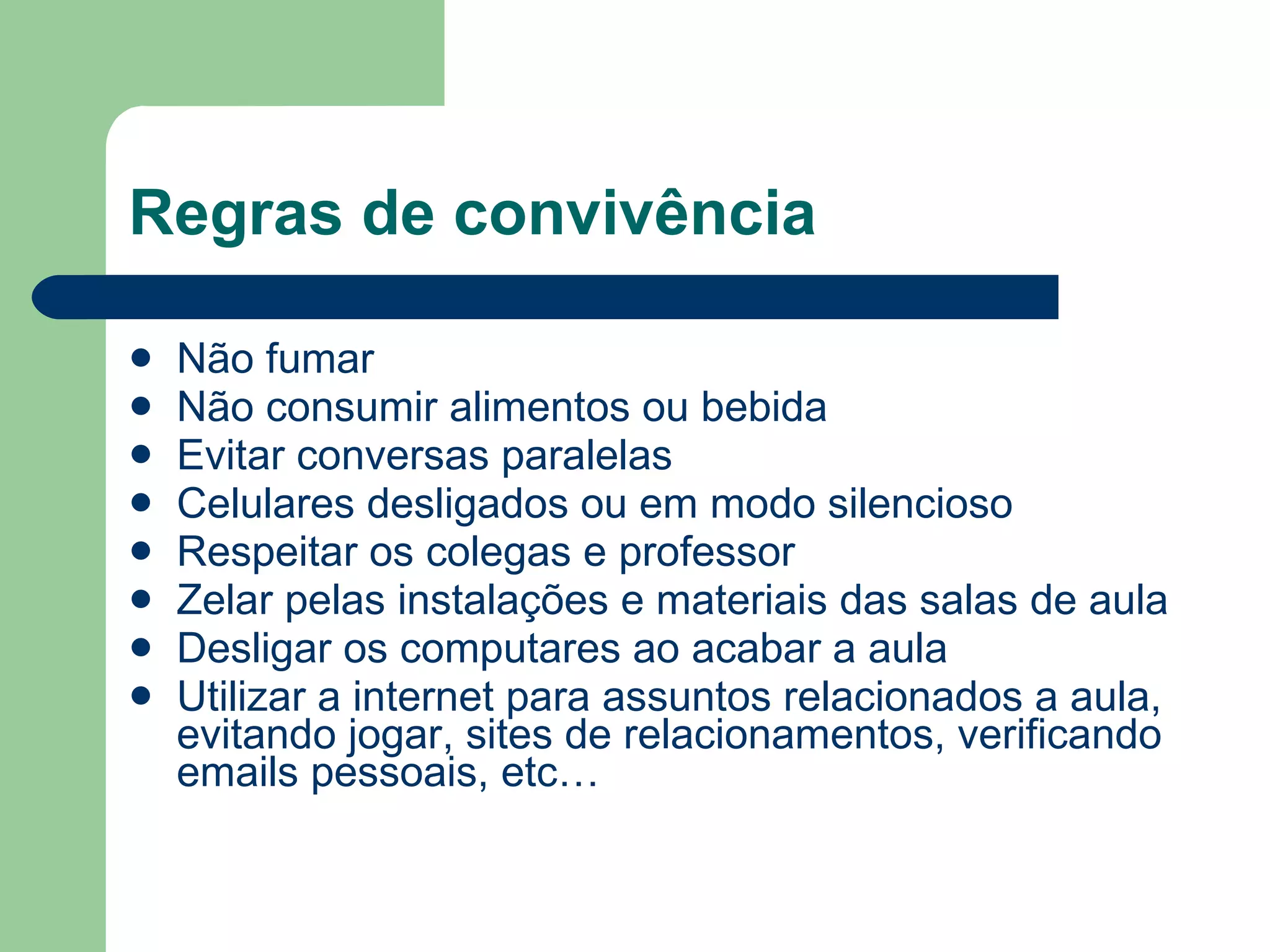Regras de convivência Não fumar Não consumir alimentos ou bebida Evitar conversas paralelas Celulares desligados ou em modo silencioso Respeitar os colegas e professor Zelar pelas instalações e materiais das salas de aula Desligar os computares ao acabar a aula Utilizar a internet para assuntos relacionados a aula, evitando jogar, sites de relacionamentos, verificando emails pessoais, etc… 