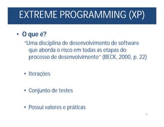 EXTREME PROGRAMMING (XP)
10
• O que é?
“Uma disciplina de desenvolvimento de software
que aborda o risco em todas as etapas do
processo de desenvolvimento” (BECK, 2000, p. 22)
• Iterações
• Conjunto de testes
• Possui valores e práticas
 