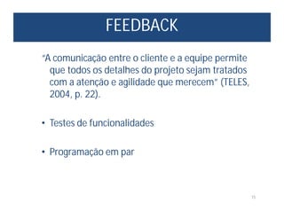 FEEDBACK
15
“A comunicação entre o cliente e a equipe permite
que todos os detalhes do projeto sejam tratados
com a atenção e agilidade que merecem” (TELES,
2004, p. 22).
• Testes de funcionalidades
• Programação em par
 