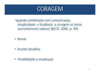 CORAGEM
16
“quando combinada com comunicação,
simplicidade, e feedback, a coragem se torna
extremamente valiosa”(BECK, 2000, p. 49).
• Inovar
• Aceitar desafios
• Flexibilidade a mudanças
 