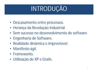 INTRODUÇÃO
2
• Descasamento entre processos.
• Herança da Revolução Industrial.
• Sem sucesso no desenvolvimento de software
• Engenharia de Software.
• Realidade dinâmica e imprevisível.
• Manifesto ágil.
• Frameworks.
• Utilização de XP e Grails.
 