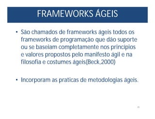 FRAMEWORKS ÁGEIS
20
• São chamados de frameworks ágeis todos os
frameworks de programação que dão suporte
ou se baseiam completamente nos princípios
e valores propostos pelo manifesto ágil e na
filosofia e costumes ágeis(Beck,2000)
• Incorporam as praticas de metodologias ágeis.
 
