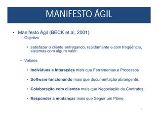 MANIFESTO ÁGIL
7
• Manifesto Ágil (BECK et al, 2001)
– Objetivo
• satisfazer o cliente entregando, rapidamente e com freqüência,
sistemas com algum valor.
– Valores
• Indivíduos e Interações mais que Ferramentas e Processos
• Software funcionando mais que documentação abrangente.
• Colaboração com clientes mais que Negociação de Contratos.
• Responder a mudanças mais que Seguir um Plano.
 
