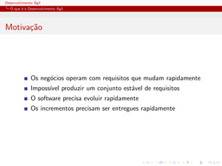 Desenvolvimento ´Agil
O que ´e o Desenvolvimento ´Agil
Motiva¸c˜ao
Os neg´ocios operam com requisitos que mudam rapidamente
Imposs´ıvel produzir um conjunto est´avel de requisitos
O software precisa evoluir rapidamente
Os incrementos precisam ser entregues rapidamente
 