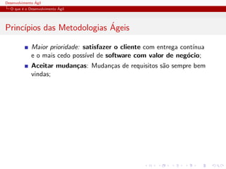 Desenvolvimento ´Agil
O que ´e o Desenvolvimento ´Agil
Princ´ıpios das Metodologias ´Ageis
Maior prioridade: satisfazer o cliente com entrega cont´ınua
e o mais cedo poss´ıvel de software com valor de neg´ocio;
Aceitar mudan¸cas: Mudan¸cas de requisitos s˜ao sempre bem
vindas;
 