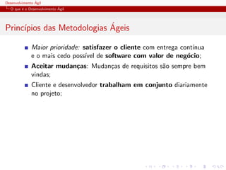 Desenvolvimento ´Agil
O que ´e o Desenvolvimento ´Agil
Princ´ıpios das Metodologias ´Ageis
Maior prioridade: satisfazer o cliente com entrega cont´ınua
e o mais cedo poss´ıvel de software com valor de neg´ocio;
Aceitar mudan¸cas: Mudan¸cas de requisitos s˜ao sempre bem
vindas;
Cliente e desenvolvedor trabalham em conjunto diariamente
no projeto;
 