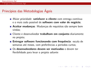 Desenvolvimento ´Agil
O que ´e o Desenvolvimento ´Agil
Princ´ıpios das Metodologias ´Ageis
Maior prioridade: satisfazer o cliente com entrega cont´ınua
e o mais cedo poss´ıvel de software com valor de neg´ocio;
Aceitar mudan¸cas: Mudan¸cas de requisitos s˜ao sempre bem
vindas;
Cliente e desenvolvedor trabalham em conjunto diariamente
no projeto;
Entregar software funcionando com frequˆencia: escala de
semanas at´e meses, com preferˆencias a per´ıodos curtos;
Os desenvolvedores devem ser motivados e devem ter
ﬂexibilidade para levar o projeto adiante
 