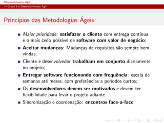 Desenvolvimento ´Agil
O que ´e o Desenvolvimento ´Agil
Princ´ıpios das Metodologias ´Ageis
Maior prioridade: satisfazer o cliente com entrega cont´ınua
e o mais cedo poss´ıvel de software com valor de neg´ocio;
Aceitar mudan¸cas: Mudan¸cas de requisitos s˜ao sempre bem
vindas;
Cliente e desenvolvedor trabalham em conjunto diariamente
no projeto;
Entregar software funcionando com frequˆencia: escala de
semanas at´e meses, com preferˆencias a per´ıodos curtos;
Os desenvolvedores devem ser motivados e devem ter
ﬂexibilidade para levar o projeto adiante
Sincroniza¸c˜ao e coordena¸c˜ao: encontros face-a-face
 