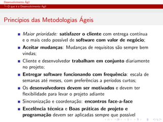 Desenvolvimento ´Agil
O que ´e o Desenvolvimento ´Agil
Princ´ıpios das Metodologias ´Ageis
Maior prioridade: satisfazer o cliente com entrega cont´ınua
e o mais cedo poss´ıvel de software com valor de neg´ocio;
Aceitar mudan¸cas: Mudan¸cas de requisitos s˜ao sempre bem
vindas;
Cliente e desenvolvedor trabalham em conjunto diariamente
no projeto;
Entregar software funcionando com frequˆencia: escala de
semanas at´e meses, com preferˆencias a per´ıodos curtos;
Os desenvolvedores devem ser motivados e devem ter
ﬂexibilidade para levar o projeto adiante
Sincroniza¸c˜ao e coordena¸c˜ao: encontros face-a-face
Excelˆencia t´ecnica e Boas pr´aticas de projeto e
programa¸c˜ao devem ser aplicadas sempre que poss´ıvel
 
