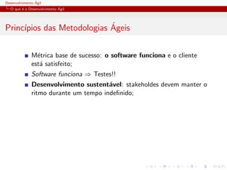 Desenvolvimento ´Agil
O que ´e o Desenvolvimento ´Agil
Princ´ıpios das Metodologias ´Ageis
M´etrica base de sucesso: o software funciona e o cliente
est´a satisfeito;
Software funciona ⇒ Testes!!
Desenvolvimento sustent´avel: stakeholdes devem manter o
ritmo durante um tempo indeﬁnido;
 