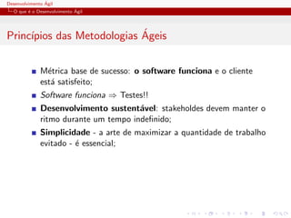 Desenvolvimento ´Agil
O que ´e o Desenvolvimento ´Agil
Princ´ıpios das Metodologias ´Ageis
M´etrica base de sucesso: o software funciona e o cliente
est´a satisfeito;
Software funciona ⇒ Testes!!
Desenvolvimento sustent´avel: stakeholdes devem manter o
ritmo durante um tempo indeﬁnido;
Simplicidade - a arte de maximizar a quantidade de trabalho
evitado - ´e essencial;
 