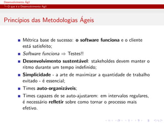 Desenvolvimento ´Agil
O que ´e o Desenvolvimento ´Agil
Princ´ıpios das Metodologias ´Ageis
M´etrica base de sucesso: o software funciona e o cliente
est´a satisfeito;
Software funciona ⇒ Testes!!
Desenvolvimento sustent´avel: stakeholdes devem manter o
ritmo durante um tempo indeﬁnido;
Simplicidade - a arte de maximizar a quantidade de trabalho
evitado - ´e essencial;
Times auto-organiz´aveis;
Times capazes de se auto-ajustarem: em intervalos regulares,
´e necess´ario reﬂetir sobre como tornar o processo mais
efetivo.
 