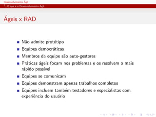 Desenvolvimento ´Agil
O que ´e o Desenvolvimento ´Agil
´Ageis x RAD
N˜ao admite prot´otipo
Equipes democr´aticas
Membros da equipe s˜ao auto-gestores
Pr´aticas ´ageis focam nos problemas e os resolvem o mais
r´apido poss´ıvel
Equipes se comunicam
Equipes demonstram apenas trabalhos completos
Equipes incluem tamb´em testadores e especialistas com
experiˆencia do usu´ario
 