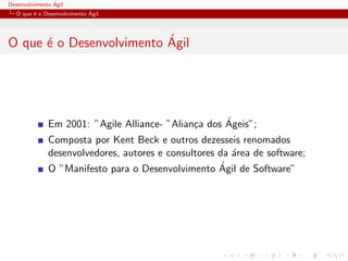 Desenvolvimento ´Agil
O que ´e o Desenvolvimento ´Agil
O que ´e o Desenvolvimento ´Agil
Em 2001: ”Agile Alliance- ”Alian¸ca dos ´Ageis”;
Composta por Kent Beck e outros dezesseis renomados
desenvolvedores, autores e consultores da ´area de software;
O ”Manifesto para o Desenvolvimento ´Agil de Software”
 