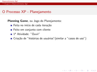 Desenvolvimento ´Agil
O que ´e o Desenvolvimento ´Agil
O Processo XP - Planejamento
Planning Game, ou Jogo do Planejamento:
Feita no in´ıcio de cada itera¸c˜ao
Feito em conjunto com cliente
1a Atividade: ”Ouvir”
Cria¸c˜ao de ”hist´orias de usu´arios”(similar a ”casos de uso”)
 
