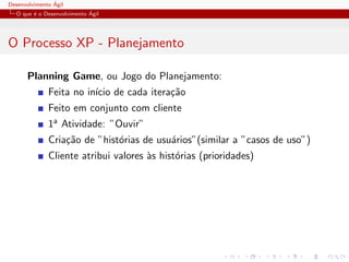 Desenvolvimento ´Agil
O que ´e o Desenvolvimento ´Agil
O Processo XP - Planejamento
Planning Game, ou Jogo do Planejamento:
Feita no in´ıcio de cada itera¸c˜ao
Feito em conjunto com cliente
1a Atividade: ”Ouvir”
Cria¸c˜ao de ”hist´orias de usu´arios”(similar a ”casos de uso”)
Cliente atribui valores `as hist´orias (prioridades)
 