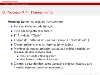 Desenvolvimento ´Agil
O que ´e o Desenvolvimento ´Agil
O Processo XP - Planejamento
Planning Game, ou Jogo do Planejamento:
Feita no in´ıcio de cada itera¸c˜ao
Feito em conjunto com cliente
1a Atividade: ”Ouvir”
Cria¸c˜ao de ”hist´orias de usu´arios”(similar a ”casos de uso”)
Cliente atribui valores `as hist´orias (prioridades)
Membros da equipe atribuem custos `as hist´orias (medido em
semanas de desenvolvimento)
Pode ser usado Planning Poker
Uma hist´oria: m´aximo 3 semanas
Clientes e devs decidem como agrupar e ordenar hist´orias para
a vers˜ao seguinte (pr´oximo incremento)
 