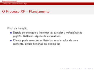 Desenvolvimento ´Agil
O que ´e o Desenvolvimento ´Agil
O Processo XP - Planejamento
Final da itera¸c˜ao:
Depois de entregue o incremento: calcular a velocidade do
projeto. Reﬂex˜ao. Ajuste de estimativas.
Cliente pode acrescentar hist´orias, mudar valor de uma
existente, dividir hist´orias ou elimin´a-las
 