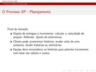 Desenvolvimento ´Agil
O que ´e o Desenvolvimento ´Agil
O Processo XP - Planejamento
Final da itera¸c˜ao:
Depois de entregue o incremento: calcular a velocidade do
projeto. Reﬂex˜ao. Ajuste de estimativas.
Cliente pode acrescentar hist´orias, mudar valor de uma
existente, dividir hist´orias ou elimin´a-las
Equipe deve reconsiderar as hist´orias para pr´oximo incremento
com base nos valores e custos.
 