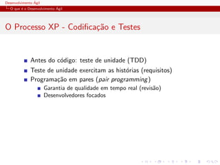 Desenvolvimento ´Agil
O que ´e o Desenvolvimento ´Agil
O Processo XP - Codiﬁca¸c˜ao e Testes
Antes do c´odigo: teste de unidade (TDD)
Teste de unidade exercitam as hist´orias (requisitos)
Programa¸c˜ao em pares (pair programming)
Garantia de qualidade em tempo real (revis˜ao)
Desenvolvedores focados
 
