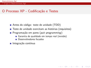Desenvolvimento ´Agil
O que ´e o Desenvolvimento ´Agil
O Processo XP - Codiﬁca¸c˜ao e Testes
Antes do c´odigo: teste de unidade (TDD)
Teste de unidade exercitam as hist´orias (requisitos)
Programa¸c˜ao em pares (pair programming)
Garantia de qualidade em tempo real (revis˜ao)
Desenvolvedores focados
Integra¸c˜ao cont´ınua
 