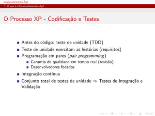 Desenvolvimento ´Agil
O que ´e o Desenvolvimento ´Agil
O Processo XP - Codiﬁca¸c˜ao e Testes
Antes do c´odigo: teste de unidade (TDD)
Teste de unidade exercitam as hist´orias (requisitos)
Programa¸c˜ao em pares (pair programming)
Garantia de qualidade em tempo real (revis˜ao)
Desenvolvedores focados
Integra¸c˜ao cont´ınua
Conjunto total de testes de unidade ⇒ Testes de Integra¸c˜ao e
Valida¸c˜ao
 