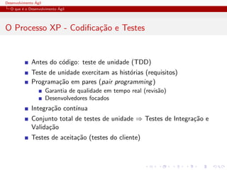 Desenvolvimento ´Agil
O que ´e o Desenvolvimento ´Agil
O Processo XP - Codiﬁca¸c˜ao e Testes
Antes do c´odigo: teste de unidade (TDD)
Teste de unidade exercitam as hist´orias (requisitos)
Programa¸c˜ao em pares (pair programming)
Garantia de qualidade em tempo real (revis˜ao)
Desenvolvedores focados
Integra¸c˜ao cont´ınua
Conjunto total de testes de unidade ⇒ Testes de Integra¸c˜ao e
Valida¸c˜ao
Testes de aceita¸c˜ao (testes do cliente)
 