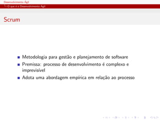 Desenvolvimento ´Agil
O que ´e o Desenvolvimento ´Agil
Scrum
Metodologia para gest˜ao e planejamento de software
Premissa: processo de desenvolvimento ´e complexo e
imprevis´ıvel
Adota uma abordagem emp´ırica em rela¸c˜ao ao processo
 