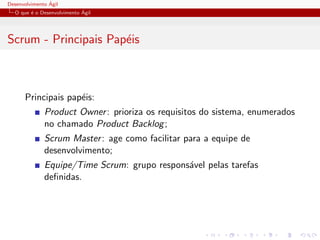 Desenvolvimento ´Agil
O que ´e o Desenvolvimento ´Agil
Scrum - Principais Pap´eis
Principais pap´eis:
Product Owner: prioriza os requisitos do sistema, enumerados
no chamado Product Backlog;
Scrum Master: age como facilitar para a equipe de
desenvolvimento;
Equipe/Time Scrum: grupo respons´avel pelas tarefas
deﬁnidas.
 