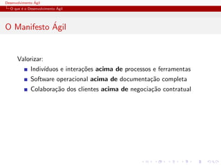 Desenvolvimento ´Agil
O que ´e o Desenvolvimento ´Agil
O Manifesto ´Agil
Valorizar:
Indiv´ıduos e intera¸c˜oes acima de processos e ferramentas
Software operacional acima de documenta¸c˜ao completa
Colabora¸c˜ao dos clientes acima de negocia¸c˜ao contratual
 
