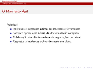Desenvolvimento ´Agil
O que ´e o Desenvolvimento ´Agil
O Manifesto ´Agil
Valorizar:
Indiv´ıduos e intera¸c˜oes acima de processos e ferramentas
Software operacional acima de documenta¸c˜ao completa
Colabora¸c˜ao dos clientes acima de negocia¸c˜ao contratual
Respostas a mudan¸cas acima de seguir um plano
 