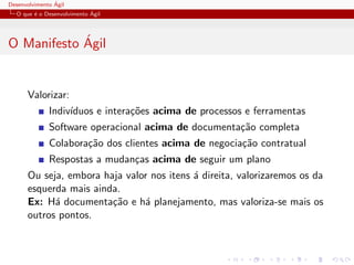 Desenvolvimento ´Agil
O que ´e o Desenvolvimento ´Agil
O Manifesto ´Agil
Valorizar:
Indiv´ıduos e intera¸c˜oes acima de processos e ferramentas
Software operacional acima de documenta¸c˜ao completa
Colabora¸c˜ao dos clientes acima de negocia¸c˜ao contratual
Respostas a mudan¸cas acima de seguir um plano
Ou seja, embora haja valor nos itens ´a direita, valorizaremos os da
esquerda mais ainda.
Ex: H´a documenta¸c˜ao e h´a planejamento, mas valoriza-se mais os
outros pontos.
 
