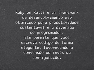 Ruby on Rails é um framework
   de desenvolvimento web
otimizado para produtividade
  sustentável e a diversão
       do programador.
    Ele permite que você
  escreva código de forma
  elegante, favorecendo a
    convensão ao invés da
        configuração.
 