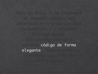 Ruby on Rails é um framework
   de desenvolvimento web
otimizado para produtividade
  sustentável e a diversão
       do programador.
    Ele permite que você
  escreva código de forma
  elegante, favorecendo a
    convensão ao invés da
        configuração.
 