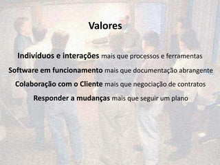 Valores

  Indivíduos e interações mais que processos e ferramentas
Software em funcionamento mais que documentação abrangente
 Colaboração com o Cliente mais que negociação de contratos
       Responder a mudanças mais que seguir um plano
 