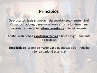Princípios
Os processos ágeis promovem desenvolvimento  sustentável.
 Os patrocinadores, desenvolvedores e  usuários devem ser
 capazes de manter um ritmo  constante indefinidamente.

Contínua atenção à excelência técnica e bom design  aumenta
                         a agilidade.

Simplicidade - a arte de maximizar a quantidade de  trabalho
                  não realizado--é essencial.
 