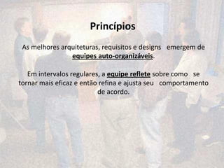 Princípios
 As melhores arquiteturas, requisitos e designs  emergem de
                equipes auto-organizáveis.

   Em intervalos regulares, a equipe reflete sobre como  se
tornar mais eficaz e então refina e ajusta seu  comportamento
                          de acordo.
 