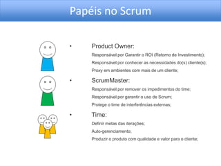 Papéis no Scrum

•   Product Owner:
    Responsável por Garantir o ROI (Retorno de Investimento);
    Responsável por conhecer as necessidades do(s) cliente(s);
    Proxy em ambientes com mais de um cliente;

•   ScrumMaster:
    Responsável por remover os impedimentos do time;
    Responsável por garantir o uso de Scrum;
    Protege o time de interferências externas;

•   Time:
    Definir metas das iterações;
    Auto-gerenciamento;
    Produzir o produto com qualidade e valor para o cliente;
 