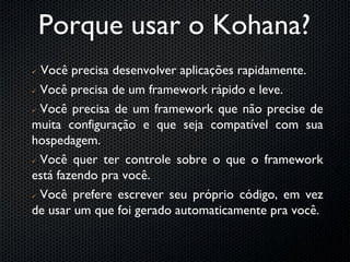 Porque usar o Kohana?
 Você precisa desenvolver aplicações rapidamente.
 Você precisa de um framework rápido e leve.


 Você precisa de um framework que não precise de

muita configuração e que seja compatível com sua
hospedagem.
 Você quer ter controle sobre o que o framework

está fazendo pra você.
 Você prefere escrever seu próprio código, em vez

de usar um que foi gerado automaticamente pra você.
 